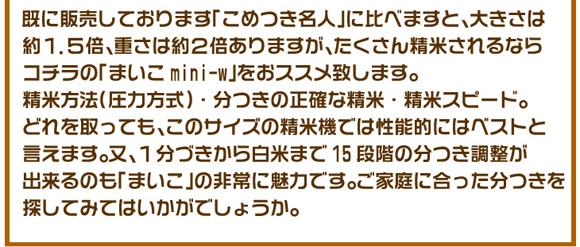 ���ɔ̔����Ă���܂��u���߂����l�v�ɔ�ׂ܂��ƁA�傫���͖�1.5�{�A�d���͖�2�{����܂����A�������񐸕Ă����Ȃ�R�`���́u�܂���mini-w�v���I�X�X���v���܂��B���ĕ��@�i���͕����j�E�����̐��m�Ȑ��āE���ăX�s�[�h�B�ǂ������Ă��A���̃T�C�Y�̐��ċ@�ł͐��\�I�ɂ̓x�X�g�ƌ����܂��B���A1���Â����甒�Ă܂�15�i�K�̕����������o����̂��u�܂����v�̔��ɖ��͂ł��B���ƒ�ɍ�����������T���Ă݂Ă͂������ł��傤���B